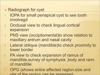  Radiograph for cyst 
1. IOPA for small periapical cyst to see tooth 
involvegd 
2. Occlusal view to check lingual cortical 
expansion 
3. PNS view (occipitomental)to show relation to 
maxillary antrum and nasal cavity 
4. Lateral oblique (mandible)to check proximity to 
lower border 
5. PA view to check expansion of ramus of 
mandible,survey of symphysis ,body and rami 
of mandible 
6. OPG (shows entire affected region.size and 
site of the region can be assessed 
 