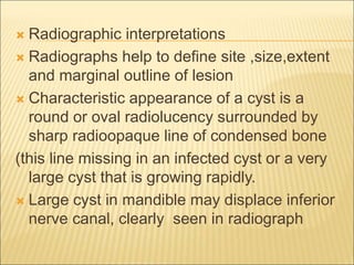  Radiographic interpretations 
 Radiographs help to define site ,size,extent 
and marginal outline of lesion 
 Characteristic appearance of a cyst is a 
round or oval radiolucency surrounded by 
sharp radioopaque line of condensed bone 
(this line missing in an infected cyst or a very 
large cyst that is growing rapidly. 
 Large cyst in mandible may displace inferior 
nerve canal, clearly seen in radiograph 
 