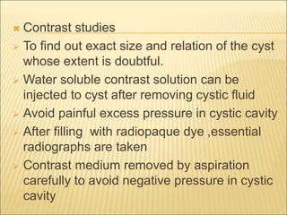  Contrast studies 
 To find out exact size and relation of the cyst 
whose extent is doubtful. 
 Water soluble contrast solution can be 
injected to cyst after removing cystic fluid 
 Avoid painful excess pressure in cystic cavity 
 After filling with radiopaque dye ,essential 
radiographs are taken 
 Contrast medium removed by aspiration 
carefully to avoid negative pressure in cystic 
cavity 
 