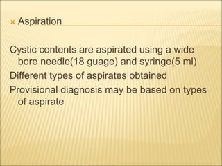  Aspiration 
Cystic contents are aspirated using a wide 
bore needle(18 guage) and syringe(5 ml) 
Different types of aspirates obtained 
Provisional diagnosis may be based on types 
of aspirate 
 