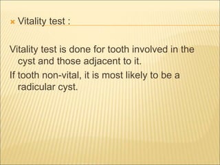  Vitality test : 
Vitality test is done for tooth involved in the 
cyst and those adjacent to it. 
If tooth non-vital, it is most likely to be a 
radicular cyst. 
 