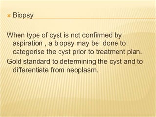  Biopsy 
When type of cyst is not confirmed by 
aspiration , a biopsy may be done to 
categorise the cyst prior to treatment plan. 
Gold standard to determining the cyst and to 
differentiate from neoplasm. 
 