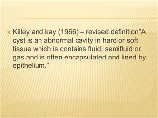  Killey and kay (1966) – revised definition”A 
cyst is an abnormal cavity in hard or soft 
tissue which is contains fluid, semifluid or 
gas and is often encapsulated and lined by 
epithelium.” 
 