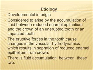 Etiology 
 Developmental in origin 
 Considered to arise by the accumulation of 
fluid between reduced enamel epithelium 
and the crown of an unerupted tooth or an 
impacted tooth 
 The eruptive forces in the tooth cause 
changes in the vascular hydrodynamics 
which results in sepration of reduced enamel 
epithelium from crown. 
 There is fluid accumulation between these 
two. 
 