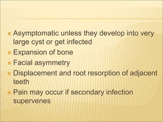  Asymptomatic unless they develop into very 
large cyst or get infected 
 Expansion of bone 
 Facial asymmetry 
 Displacement and root resorption of adjacent 
teeth 
 Pain may occur if secondary infection 
supervenes 
 