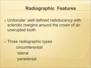 Radiographic Features 
 Unilocular ,well defined radiolucency with 
sclerotic margins around the crown of an 
unerupted tooth 
 Three radiographic types 
circumferential 
lateral 
paradental 
 