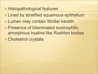 Histopathological features 
 Lined by stratified squamous epithelium 
 Lumen may contain fibrillar keratin 
 Presence of bilaminated eosinophilic 
amorphous hyaline like Rushton bodies 
 Cholestrol crystals 
 