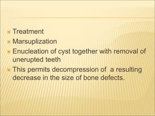  Treatment 
 Marsuplization 
 Enucleation of cyst together with removal of 
unerupted teeth 
 This permits decompression of a resulting 
decrease in the size of bone defects. 
 