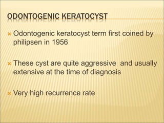 ODONTOGENIC KERATOCYST 
 Odontogenic keratocyst term first coined by 
philipsen in 1956 
 These cyst are quite aggressive and usually 
extensive at the time of diagnosis 
 Very high recurrence rate 
 