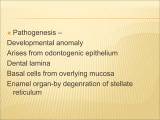  Pathogenesis – 
Developmental anomaly 
Arises from odontogenic epithelium 
Dental lamina 
Basal cells from overlying mucosa 
Enamel organ-by degenration of stellate 
reticulum 
 