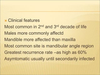  Clinical features 
Most common in 2nd and 3rd decade of life 
Males more commonly affectd 
Mandible more affected than maxilla 
Most common site is mandibular angle region 
Greatest recurrence rate –as high as 60% 
Asymtomatic usually until secondarily infected 
 