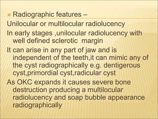  Radiographic features – 
Unilocular or multilocular radiolucency 
In early stages ,unilocular radiolucency with 
well defined sclerotic margin 
It can arise in any part of jaw and is 
independent of the teeth,it can mimic any of 
the cyst radiographically e.g. dentigerous 
cyst,primordial cyst,radicular cyst 
As OKC expands it causes severe bone 
destruction producing a multilocular 
radiolucency and soap bubble appearance 
radiographically 
 