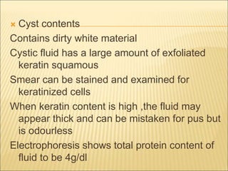  Cyst contents 
Contains dirty white material 
Cystic fluid has a large amount of exfoliated 
keratin squamous 
Smear can be stained and examined for 
keratinized cells 
When keratin content is high ,the fluid may 
appear thick and can be mistaken for pus but 
is odourless 
Electrophoresis shows total protein content of 
fluid to be 4g/dl 
 