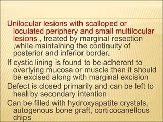 Unilocular lesions with scalloped or 
loculated periphery and small multilocular 
lesions , treated by marginal resection 
,while maintaining the continuity of 
posterior and inferior border. 
If cystic lining is found to be adherent to 
overlying mucosa or muscle then it should 
be excised along with marginal excision 
Defect is closed primarily and can be left to 
heal by secondary intention 
Can be filled with hydroxyapatite crystals, 
autogenous bone graft, corticocanellous 
chips 
 