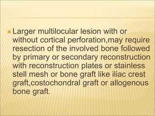 Larger multilocular lesion with or 
without cortical perforation,may require 
resection of the involved bone followed 
by primary or secondary reconstruction 
with reconstruction plates or stainless 
stell mesh or bone graft like iliac crest 
graft,costochondral graft or allogenous 
bone graft. 
 