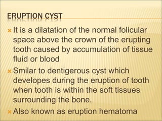 ERUPTION CYST 
 It is a dilatation of the normal folicular 
space above the crown of the erupting 
tooth caused by accumulation of tissue 
fluid or blood 
Smilar to dentigerous cyst which 
developes during the eruption of tooth 
when tooth is within the soft tissues 
surrounding the bone. 
 Also known as eruption hematoma 
 