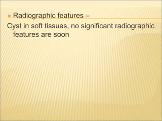  Radiographic features – 
Cyst in soft tissues, no significant radiographic 
features are soon 
 