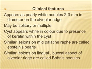  Clinical features 
Appears as pearly white nodules 2-3 mm in 
diameter on the alveolar ridge 
May be solitary or multiple 
Cyst appears white in colour due to presence 
of keratin within the cyst 
Similar lesions on mid palatine raphe are called 
epstein’s pearls 
Similar lesions on lingual , buccal aspect of 
alveolar ridge are called Bohn’s nodules 
 