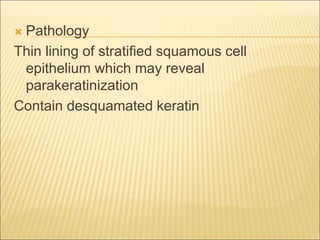  Pathology 
Thin lining of stratified squamous cell 
epithelium which may reveal 
parakeratinization 
Contain desquamated keratin 
 