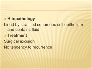  Hitopathology 
Lined by stratified squamous cell epithelium 
and contains fluid 
 Treatment 
Surgical excision 
No tendency to recurrence 
 