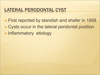 LATERAL PERODONTAL CYST 
 First reported by standish and shafer in 1958 
 Cysts occur in the lateral peridontal position 
 Inflammatory etiology 
 