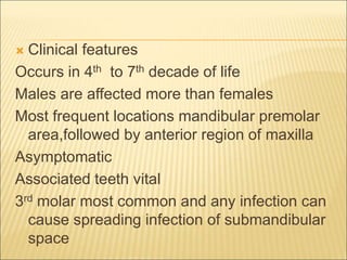  Clinical features 
Occurs in 4th to 7th decade of life 
Males are affected more than females 
Most frequent locations mandibular premolar 
area,followed by anterior region of maxilla 
Asymptomatic 
Associated teeth vital 
3rd molar most common and any infection can 
cause spreading infection of submandibular 
space 
 