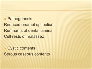  Pathogenesis 
Reduced enamel epithelium 
Remnants of dental lamina 
Cell rests of malassez 
 Cystic contents 
Serous caseous contents 
 