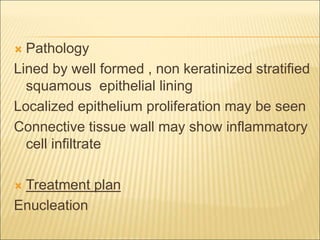  Pathology 
Lined by well formed , non keratinized stratified 
squamous epithelial lining 
Localized epithelium proliferation may be seen 
Connective tissue wall may show inflammatory 
cell infiltrate 
 Treatment plan 
Enucleation 
 