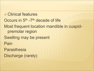  Clinical features 
Occurs in 5th -7th decade of life 
Most frequent location mandible in cuspid-premolar 
region 
Swelling may be present 
Pain 
Parasthesia 
Discharge (rarely) 
 