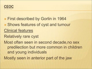 CEOC 
 First described by Gorlin in 1964 
 Shows features of cyst and tumour 
Clinical features 
Relatively rare cyst 
Most often seen in second decade,no sex 
predilection but more common in children 
and young individuals 
Mostly seen in anterior part of the jaw 
 