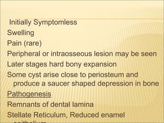 Initially Symptomless 
Swelling 
Pain (rare) 
Peripheral or intraosseous lesion may be seen 
Later stages hard bony expansion 
Some cyst arise close to periosteum and 
produce a saucer shaped depression in bone 
Pathogenesis 
Remnants of dental lamina 
Stellate Reticulum, Reduced enamel 
epithelium 
 