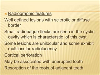  Radiographic features 
Well defined lesions with sclerotic or diffuse 
border 
Small radiopaque flecks are seen in the cystic 
cavity which is characterstic of this cyst 
Some lesions are unilocular and some exhibit 
multilocular radiolucency 
Cortical perforation 
May be associated with unerupted tooth 
Resorption of the roots of adjacent teeth 
 