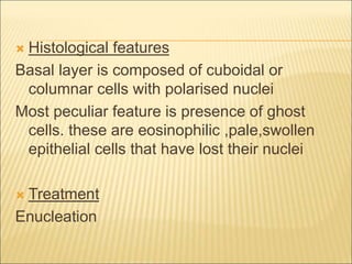 Histological features 
Basal layer is composed of cuboidal or 
columnar cells with polarised nuclei 
Most peculiar feature is presence of ghost 
cells. these are eosinophilic ,pale,swollen 
epithelial cells that have lost their nuclei 
 Treatment 
Enucleation 
 
