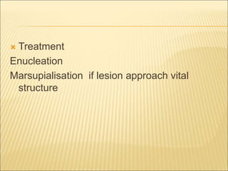  Treatment 
Enucleation 
Marsupialisation if lesion approach vital 
structure 
 
