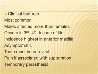  Clinical features 
Most common 
Males affected more than females 
Occurs in 3rd -4th decade of life 
Incidence highest in anterior maxilla 
Asymptomatic 
Tooth must be non-vital 
Pain if associated with suppuration 
Temporary parasthesia 
 