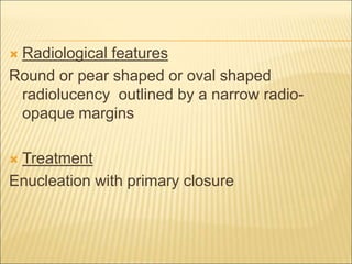  Radiological features 
Round or pear shaped or oval shaped 
radiolucency outlined by a narrow radio-opaque 
margins 
 Treatment 
Enucleation with primary closure 
 