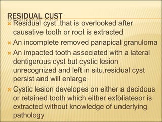 RESIDUAL CUST 
 Residual cyst ,that is overlooked after 
causative tooth or root is extracted 
 An incomplete removed pariapical granuloma 
 An impacted tooth associated with a lateral 
dentigerous cyst but cystic lesion 
unrecognized and left in situ,residual cyst 
persist and will enlarge 
 Cystic lesion developes on either a decidous 
or retained tooth which either exfoliatesor is 
extracted without knowledge of underlying 
pathology 
 