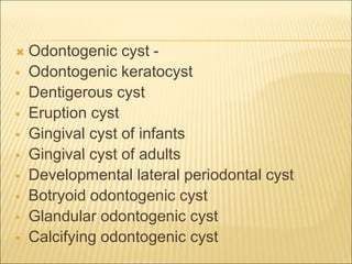  Odontogenic cyst - 
 Odontogenic keratocyst 
 Dentigerous cyst 
 Eruption cyst 
 Gingival cyst of infants 
 Gingival cyst of adults 
 Developmental lateral periodontal cyst 
 Botryoid odontogenic cyst 
 Glandular odontogenic cyst 
 Calcifying odontogenic cyst 
 