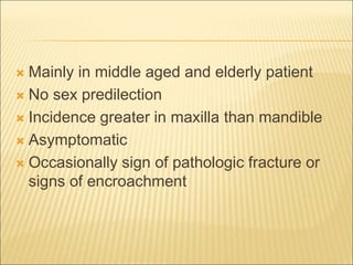  Mainly in middle aged and elderly patient 
 No sex predilection 
 Incidence greater in maxilla than mandible 
 Asymptomatic 
 Occasionally sign of pathologic fracture or 
signs of encroachment 
 