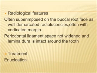  Radiological features 
Often superimposed on the buccal root face as 
well demarcated radiolucencies,often with 
corticated margin. 
Periodontal ligament space not widened and 
lamina dura is intact around the tooth 
 Treatment 
Enucleation 
 