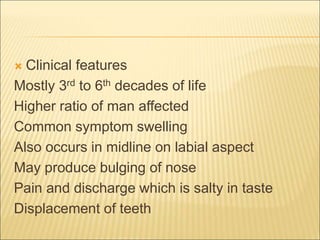  Clinical features 
Mostly 3rd to 6th decades of life 
Higher ratio of man affected 
Common symptom swelling 
Also occurs in midline on labial aspect 
May produce bulging of nose 
Pain and discharge which is salty in taste 
Displacement of teeth 
 
