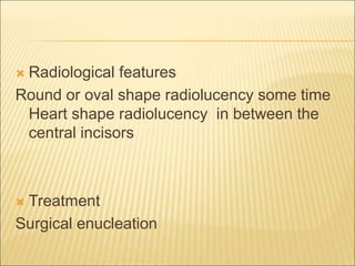  Radiological features 
Round or oval shape radiolucency some time 
Heart shape radiolucency in between the 
central incisors 
 Treatment 
Surgical enucleation 
 