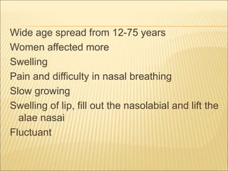 Wide age spread from 12-75 years 
Women affected more 
Swelling 
Pain and difficulty in nasal breathing 
Slow growing 
Swelling of lip, fill out the nasolabial and lift the 
alae nasai 
Fluctuant 
 