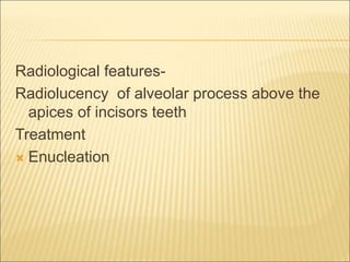 Radiological features- 
Radiolucency of alveolar process above the 
apices of incisors teeth 
Treatment 
 Enucleation 
 