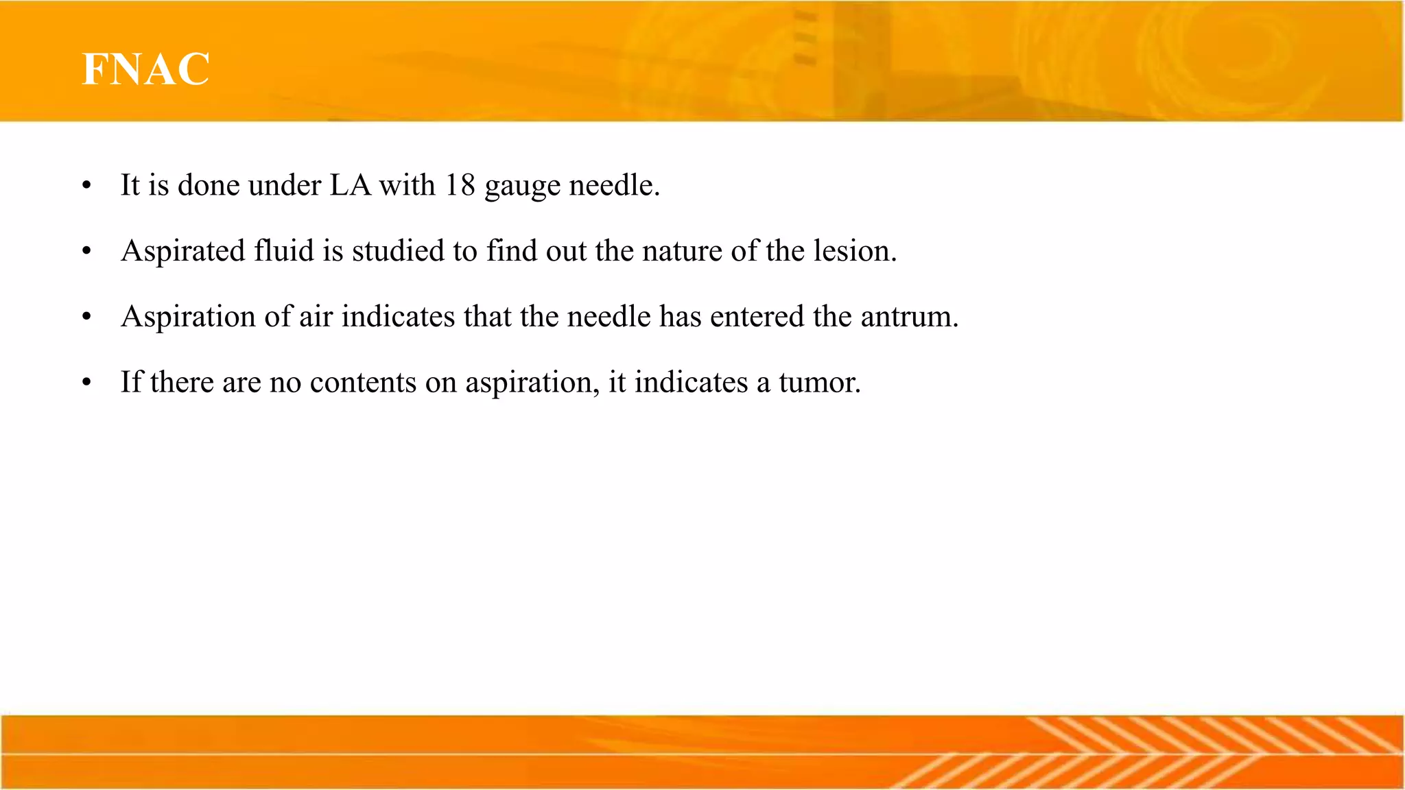 FNAC
• It is done under LA with 18 gauge needle.
• Aspirated fluid is studied to find out the nature of the lesion.
• Aspiration of air indicates that the needle has entered the antrum.
• If there are no contents on aspiration, it indicates a tumor.
 