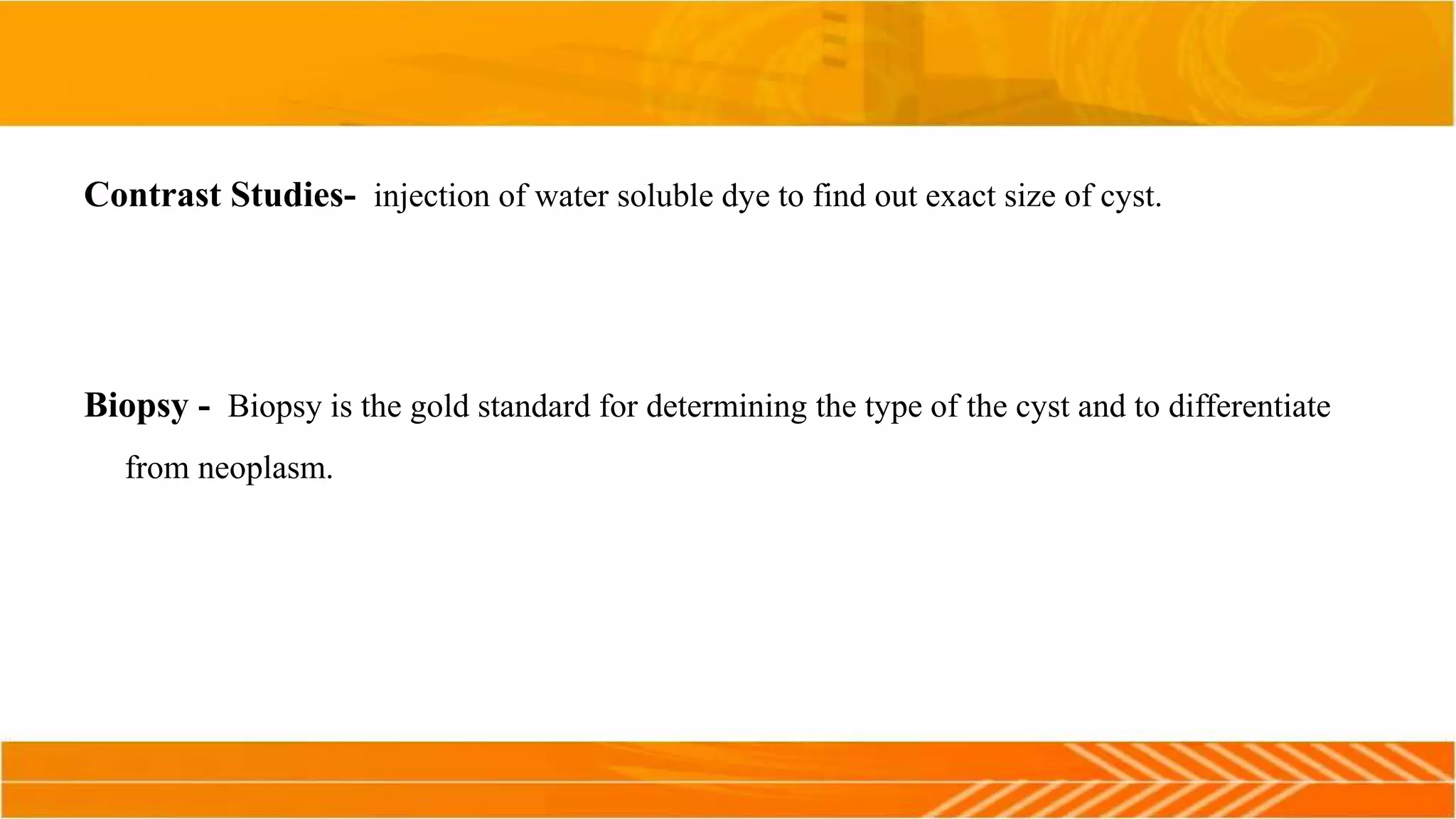 Contrast Studies- injection of water soluble dye to find out exact size of cyst.
Biopsy - Biopsy is the gold standard for determining the type of the cyst and to differentiate
from neoplasm.
 