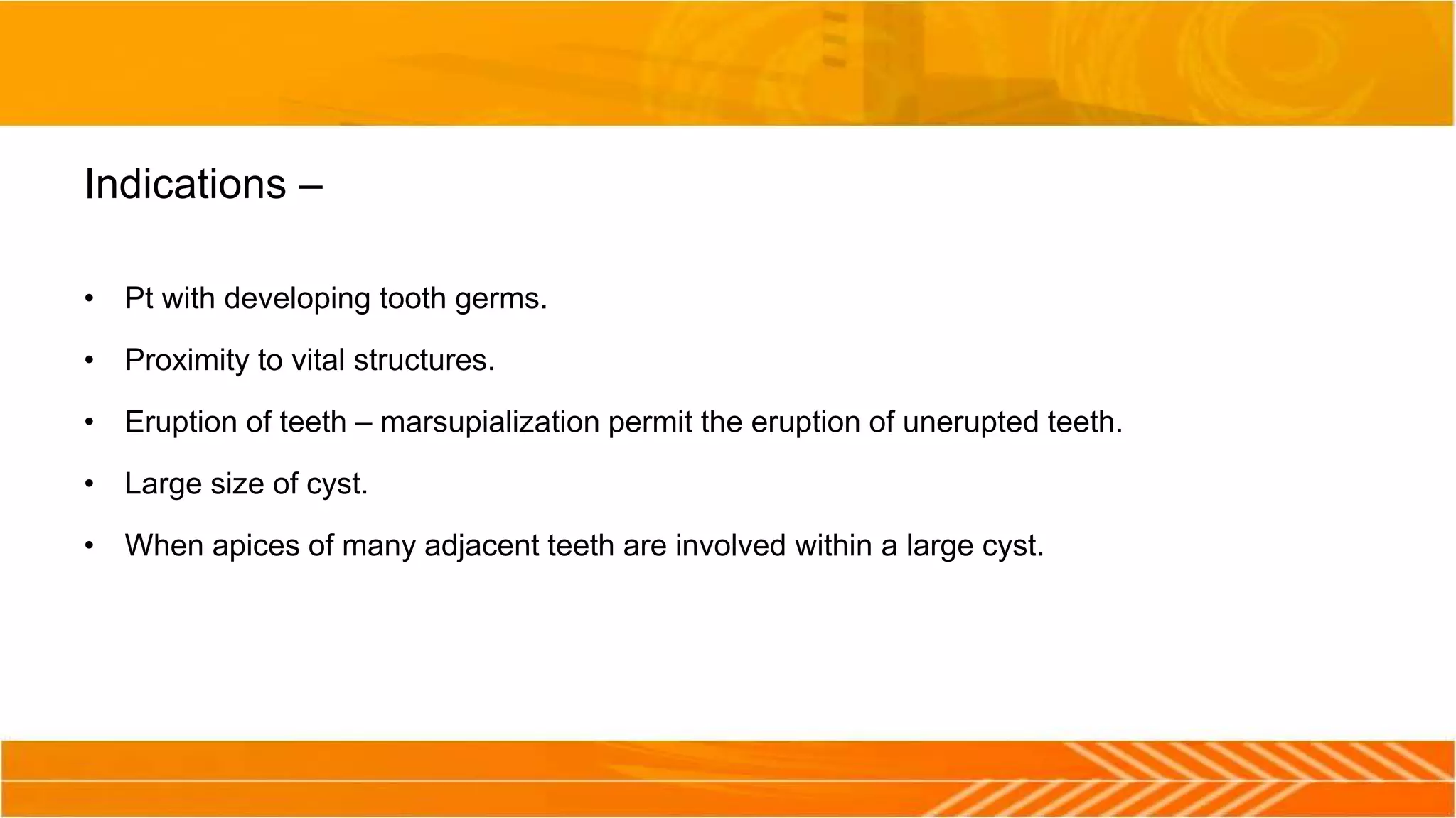Indications –
• Pt with developing tooth germs.
• Proximity to vital structures.
• Eruption of teeth – marsupialization permit the eruption of unerupted teeth.
• Large size of cyst.
• When apices of many adjacent teeth are involved within a large cyst.
 