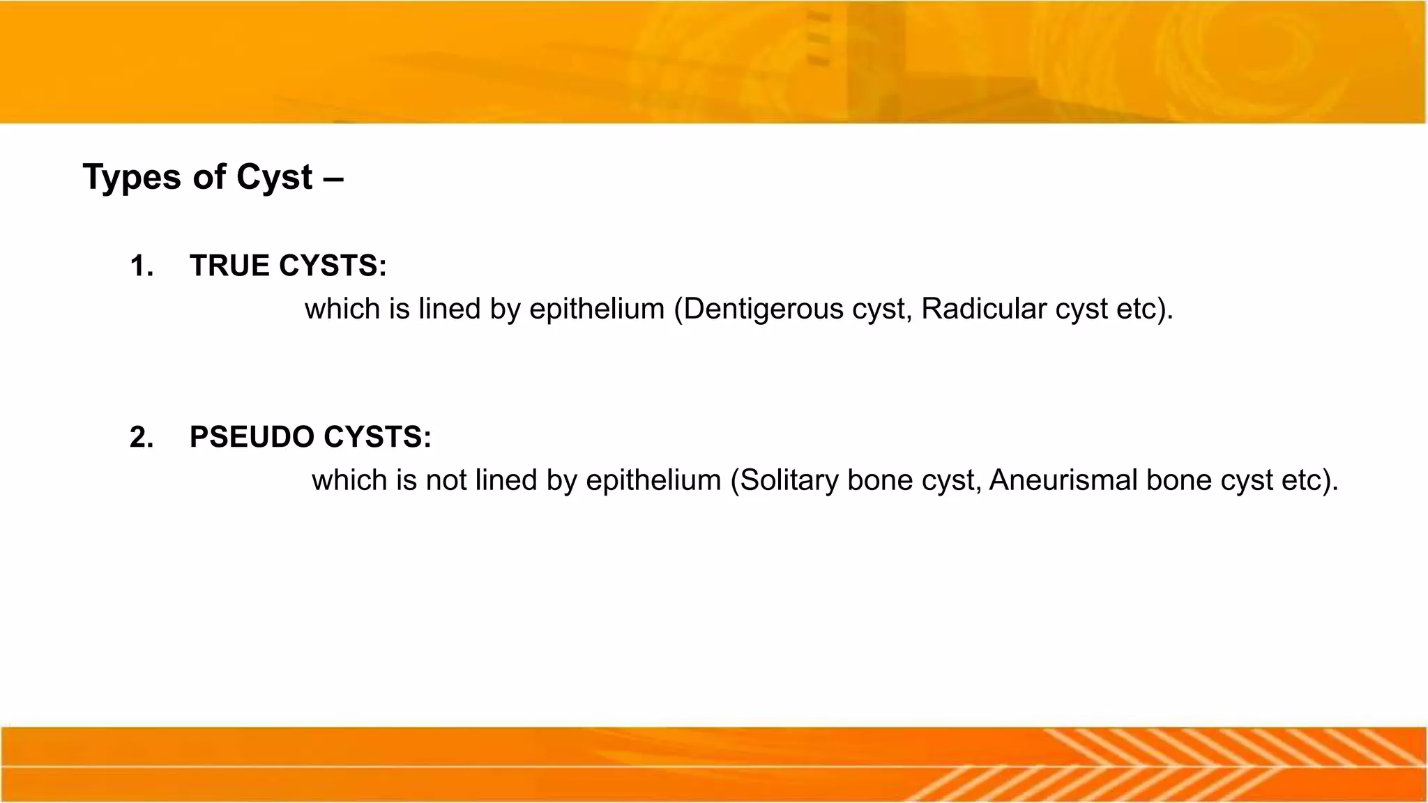 Types of Cyst –
1. TRUE CYSTS:
which is lined by epithelium (Dentigerous cyst, Radicular cyst etc).
2. PSEUDO CYSTS:
which is not lined by epithelium (Solitary bone cyst, Aneurismal bone cyst etc).
 
