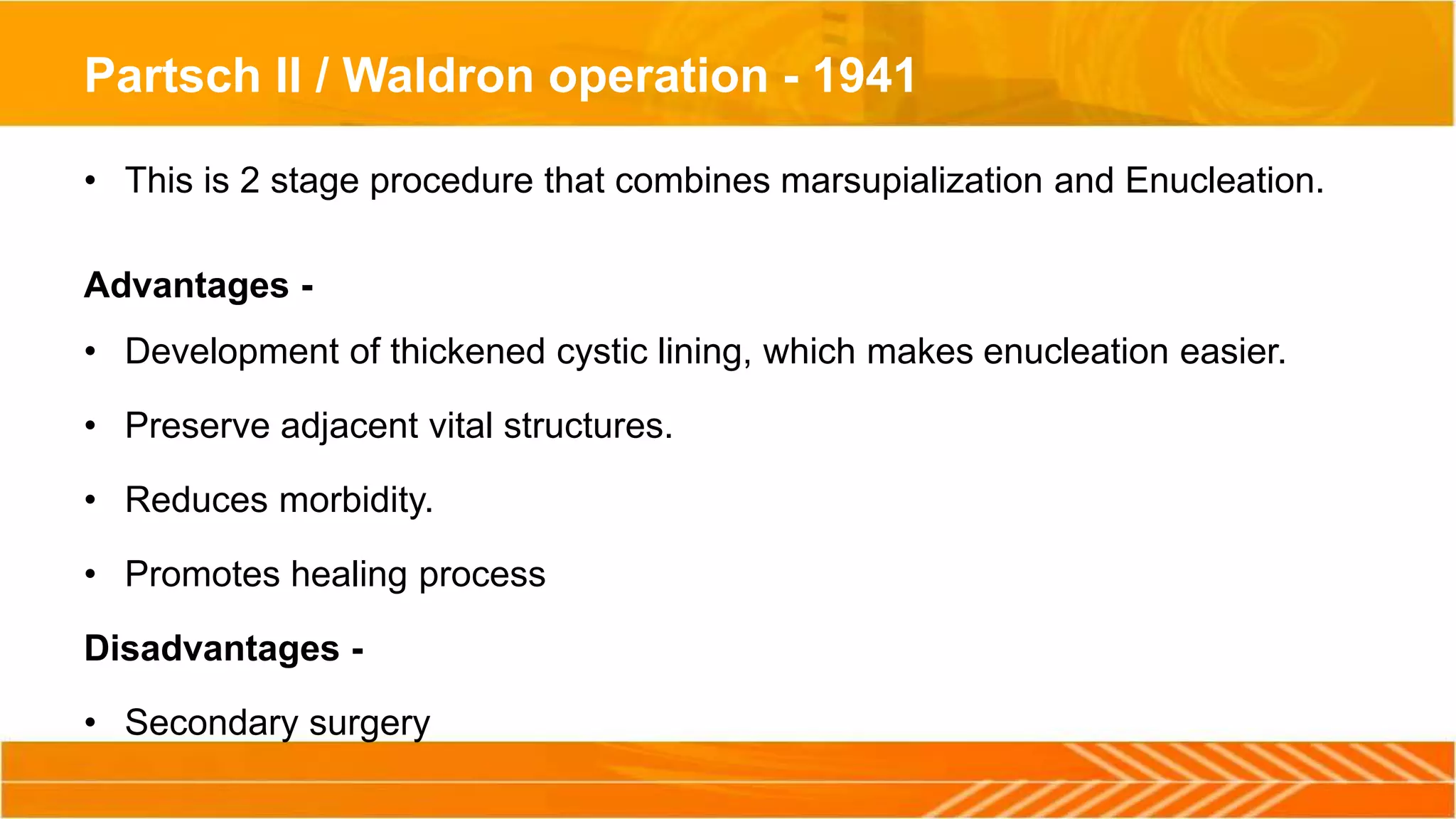 Partsch II / Waldron operation - 1941
• This is 2 stage procedure that combines marsupialization and Enucleation.
Advantages -
• Development of thickened cystic lining, which makes enucleation easier.
• Preserve adjacent vital structures.
• Reduces morbidity.
• Promotes healing process
Disadvantages -
• Secondary surgery
 