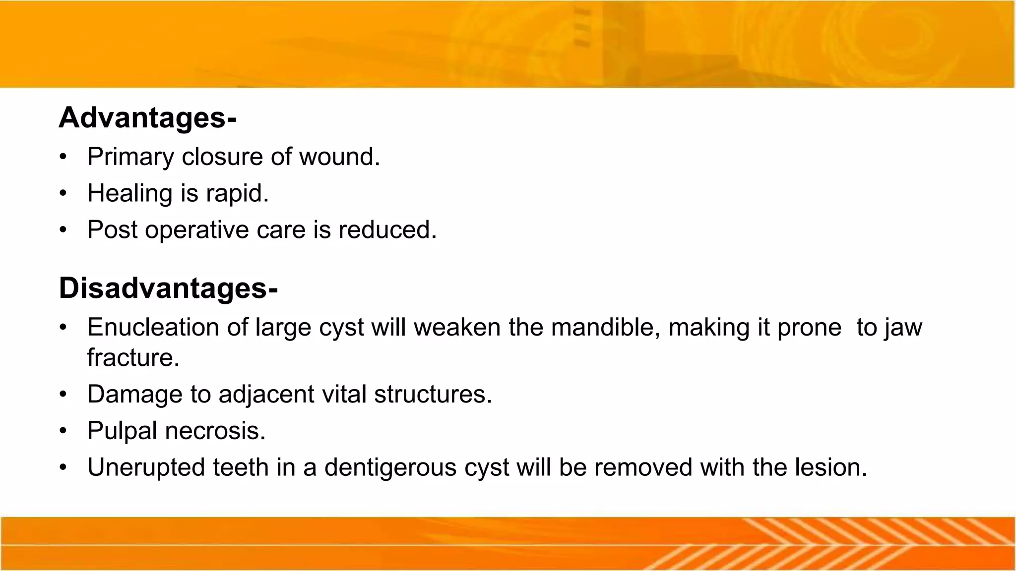 Advantages-
• Primary closure of wound.
• Healing is rapid.
• Post operative care is reduced.
Disadvantages-
• Enucleation of large cyst will weaken the mandible, making it prone to jaw
fracture.
• Damage to adjacent vital structures.
• Pulpal necrosis.
• Unerupted teeth in a dentigerous cyst will be removed with the lesion.
 